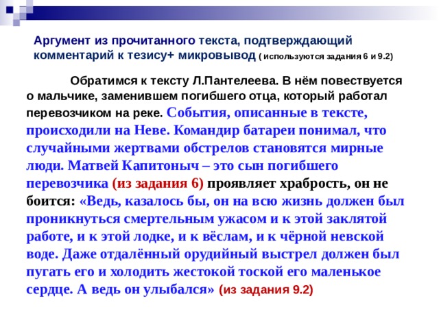  Аргумент из прочитанного текста, подтверждающий комментарий к тезису+ микровывод ( используются задания 6 и 9.2)    Обратимся к тексту Л.Пантелеева. В нём повествуется о  мальчике, заменившем погибшего отца, который работал перевозчиком на реке. События, описанные в тексте, происходили на Неве. Командир батареи понимал, что случайными жертвами обстрелов становятся мирные люди. Матвей Капитоныч – это сын погибшего перевозчика (из задания 6) проявляет храбрость, он не боится: «Ведь, казалось бы, он на всю жизнь должен был проникнуться смертельным ужасом и к этой заклятой работе, и к этой лодке, и к вёслам, и к чёрной невской воде. Даже отдалённый орудийный выстрел должен был пугать его и  холодить жестокой тоской его маленькое сердце. А ведь он улыбался»  (из задания 9.2) 