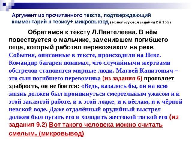 Аргумент из прочитанного текста, подтверждающий комментарий к тезису+ микровывод ( используются задания 2 и 15.2)    Обратимся к тексту Л.Пантелеева. В нём повествуется о  мальчике, заменившем погибшего отца, который работал перевозчиком на реке. События, описанные в тексте, происходили на Неве. Командир батареи понимал, что случайными жертвами обстрелов становятся мирные люди. Матвей Капитоныч – это сын погибшего перевозчика (из задания 6) проявляет храбрость, он не боится: «Ведь, казалось бы, он на всю жизнь должен был проникнуться смертельным ужасом и к этой заклятой работе, и к этой лодке, и к вёслам, и к чёрной невской воде. Даже отдалённый орудийный выстрел должен был пугать его и  холодить жестокой тоской его  (из задания 9.2) Вот такого человека можно считать смелым .  (микровывод) 