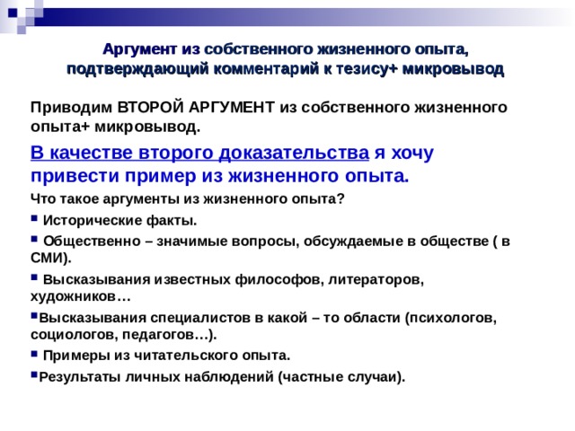 Аргумент из  собственного жизненного опыта, подтверждающий комментарий к тезису+ микровывод Приводим ВТОРОЙ АРГУМЕНТ из собственного жизненного опыта+ микровывод. В качестве второго доказательства я хочу привести пример из жизненного опыта. Что такое аргументы из жизненного опыта?  Исторические факты.  Общественно – значимые вопросы, обсуждаемые в обществе ( в СМИ).  Высказывания известных философов, литераторов, художников… Высказывания специалистов в какой – то области (психологов, социологов, педагогов…).  Примеры из читательского опыта. Результаты личных наблюдений (частные случаи).   