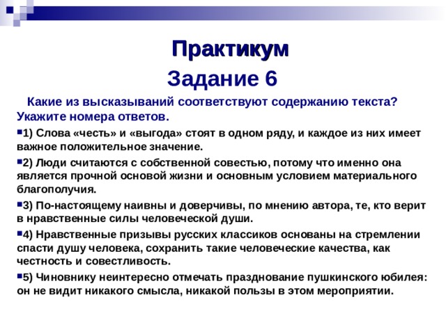 Практикум   Задание 6   Какие из высказываний соответствуют содержанию текста? Укажите номера ответов. 1) Слова «честь» и «выгода» стоят в одном ряду, и каждое из них имеет важное положительное значение. 2) Люди считаются с собственной совестью, потому что именно она является прочной основой жизни и основным условием материального благополучия. 3) По-настоящему наивны и доверчивы, по мнению автора, те, кто верит в нравственные силы человеческой души. 4) Нравственные призывы русских классиков основаны на стремлении спасти душу человека, сохранить такие человеческие качества, как честность и совестливость. 5) Чиновнику неинтересно отмечать празднование пушкинского юбилея: он не видит никакого смысла, никакой пользы в этом мероприятии.     