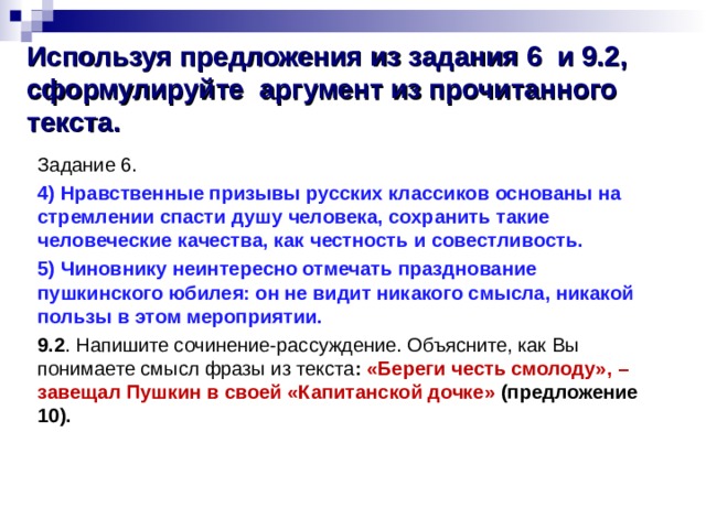  Используя предложения из задания 6 и 9.2, сформулируйте аргумент из прочитанного текста.   Задание 6. 4) Нравственные призывы русских классиков основаны на стремлении спасти душу человека, сохранить такие человеческие качества, как честность и совестливость. 5) Чиновнику неинтересно отмечать празднование пушкинского юбилея: он не видит никакого смысла, никакой пользы в этом мероприятии. 9.2 . Напишите сочинение-рассуждение. Объясните, как Вы понимаете смысл фразы из текста :  «Береги честь смолоду», – завещал Пушкин в своей «Капитанской дочке» (предложение 10). 