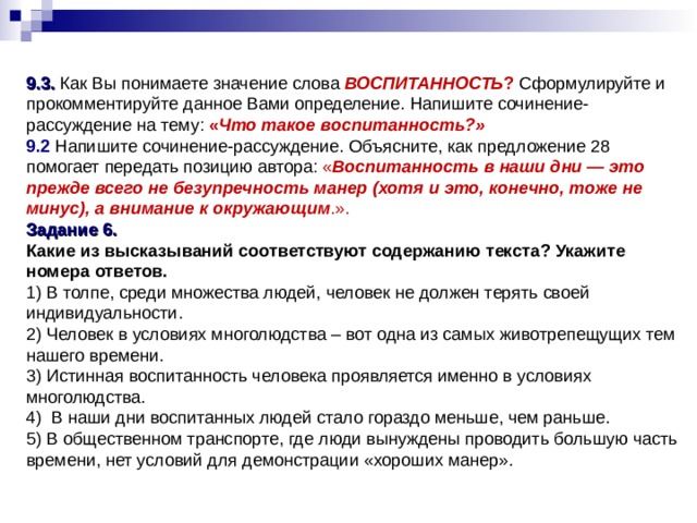 9.3. Как Вы понимаете значение слова ВОСПИТАННОСТЬ ? Сформулируйте и прокомментируйте данное Вами определение. Напишите сочинение-рассуждение на тему: « Что такое воспитанность?» 9.2 Напишите сочинение-рассуждение. Объясните, как предложение 28 помогает передать позицию автора: « Воспитанность в наши дни — это прежде всего не безупречность манер (хотя и это, конечно, тоже не минус), а внимание к окружающим .». Задание 6. Какие из высказываний соответствуют содержанию текста? Укажите номера ответов. 1) В толпе, среди множества людей, человек не должен терять своей индивидуальности. 2) Человек в условиях многолюдства – вот одна из самых животрепещущих тем нашего времени. 3) Истинная воспитанность человека проявляется именно в условиях многолюдства. 4) В наши дни воспитанных людей стало гораздо меньше, чем раньше. 5) В общественном транспорте, где люди вынуждены проводить большую часть времени, нет условий для демонстрации «хороших манер». 