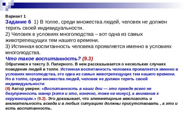               Вариант 1  Задание 6 1) В толпе, среди множества людей, человек не должен терять своей индивидуальности.  2) Человек в условиях многолюдства – вот одна из самых животрепещущих тем нашего времени.  3) Истинная воспитанность человека проявляется именно в условиях многолюдства.  Что такое воспитанность? (9.3)  Обратимся к тексту З. Паперного. В нем рассказывается о нескольких случаях поведения людей в толпе . Истинная воспитанность человека проявляется именно в условиях многолюдства, это одна из самых животрепещущих тем нашего времени. Но в толпе, среди множества людей, человек не должен терять своей индивидуальности  (6)  Автор уверен : « Воспитанность в наши дни — это прежде всего не безупречность манер (хотя и это, конечно, тоже не минус), а внимание к окружающим .»  ( 9.2). Это доказывает, что  элементарные вежливость и внимательность всегда и в любых ситуациях должны присутствовать , а это и есть воспитанность. 