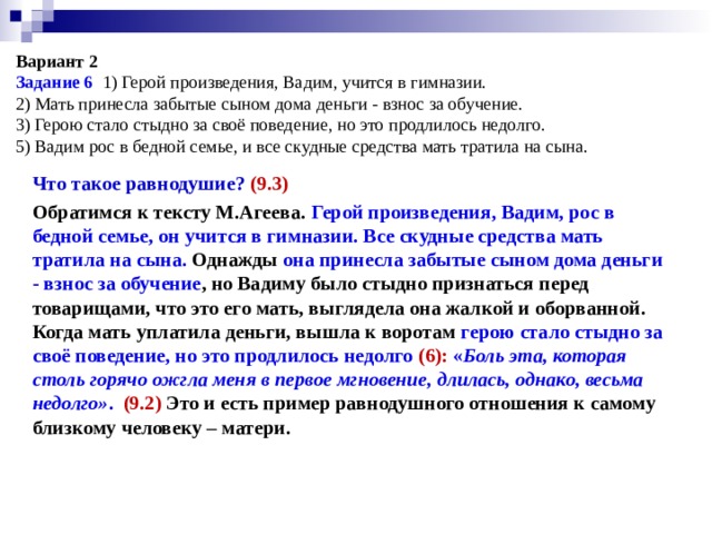  Вариант 2  Задание 6 1) Герой произведения, Вадим, учится в гимназии.  2) Мать принесла забытые сыном дома деньги - взнос за обучение.  3) Герою стало стыдно за своё поведение, но это продлилось недолго.  5) Вадим рос в бедной семье, и все скудные средства мать тратила на сына.   Что такое равнодушие? (9.3) Обратимся к тексту М.Агеева. Герой произведения, Вадим, рос в бедной семье, он учится в гимназии. Все скудные средства мать тратила на сына. Однажды  она принесла забытые сыном дома деньги - взнос за обучение , но Вадиму было стыдно признаться перед товарищами, что это его мать, выглядела она жалкой и оборванной. Когда мать уплатила деньги, вышла к воротам герою стало стыдно за своё поведение, но это продлилось недолго (6): « Боль эта, которая столь горячо ожгла меня в первое мгновение, длилась, однако, весьма недолго» .   (9.2) Это и есть пример равнодушного отношения к самому близкому человеку – матери.  