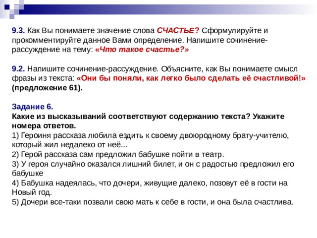    9.3. Как Вы понимаете значение слова СЧАСТЬЕ ? Сформулируйте и прокомментируйте данное Вами определение. Напишите сочинение-рассуждение на тему: « Что такое счастье?»  9.2. Напишите сочинение-рассуждение. Объясните, как Вы понимаете смысл фразы из текста:  «Они бы поняли, как легко было сделать её счастливой!» (предложение 61).  Задание 6.  Какие из высказываний соответствуют содержанию текста? Укажите номера ответов.  1) Героиня рассказа любила ездить к своему двоюродному брату-учителю, который жил недалеко от неё...  2) Герой рассказа сам предложил бабушке пойти в театр.  3) У героя случайно оказался лишний билет, и он с радостью предложил его бабушке  4) Бабушка надеялась, что дочери, живущие далеко, позовут её в гости на Новый год.  5) Дочери все-таки позвали свою мать к себе в гости, и она была счастлива. 