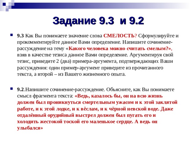 Задание 9.3 и 9.2 9.3 Как Вы понимаете значение слова СМЕЛОСТЬ ? Сформулируйте и прокомментируйте данное Вами определение. Напишите сочинение-рассуждение на тему « Какого человека можно считать смелым?» , взяв в качестве тезиса данное Вами определение. Аргументируя свой тезис, приведите 2 (два) примера-аргумента, подтверждающих Ваши рассуждения: один пример-аргумент приведите из прочитанного текста, а второй – из Вашего жизненного опыта. 9.2 .Напишите сочинение-рассуждение. Объясните, как Вы понимаете смысл фрагмента текста: «Ведь, казалось бы, он на всю жизнь должен был проникнуться смертельным ужасом и к этой заклятой работе, и к этой лодке, и к вёслам, и к чёрной невской воде. Даже отдалённый орудийный выстрел должен был пугать его и холодить жестокой тоской его маленькое сердце. А ведь он улыбался» 