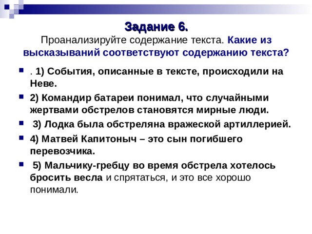 Задание 6.  Проанализируйте содержание текста. Какие из высказываний соответствуют содержанию текста? . 1) События, описанные в тексте, происходили на Неве. 2) Командир батареи понимал, что случайными жертвами обстрелов становятся мирные люди.  3) Лодка была обстреляна вражеской артиллерией. 4) Матвей Капитоныч – это сын погибшего перевозчика.  5) Мальчику-гребцу во время обстрела хотелось бросить весла и спрятаться, и это все хорошо понимали. 