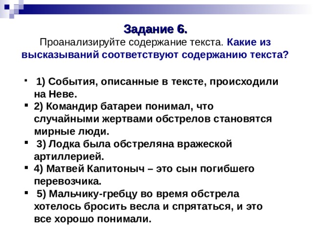 Задание 6.  Проанализируйте содержание текста. Какие из высказываний соответствуют содержанию текста?  1) События, описанные в тексте, происходили на Неве. 2) Командир батареи понимал, что случайными жертвами обстрелов становятся мирные люди.  3) Лодка была обстреляна вражеской артиллерией. 4) Матвей Капитоныч – это сын погибшего перевозчика.  5) Мальчику-гребцу во время обстрела хотелось бросить весла и спрятаться, и это все хорошо понимали. 