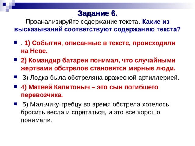 Задание 6.  Проанализируйте содержание текста. Какие из высказываний соответствуют содержанию текста?   . 1) События, описанные в тексте, происходили на Неве. 2) Командир батареи понимал, что случайными жертвами обстрелов становятся мирные люди.  3) Лодка была обстреляна вражеской артиллерией. 4 ) Матвей Капитоныч – это сын погибшего перевозчика.  5) Мальчику-гребцу во время обстрела хотелось бросить весла и спрятаться, и это все хорошо понимали. 