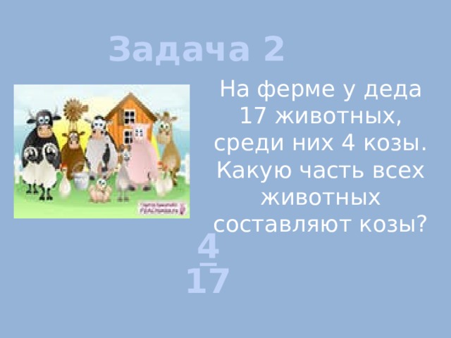 Задача 2 На ферме у деда 17 животных, среди них 4 козы. Какую часть всех животных составляют козы? 4 _ 17