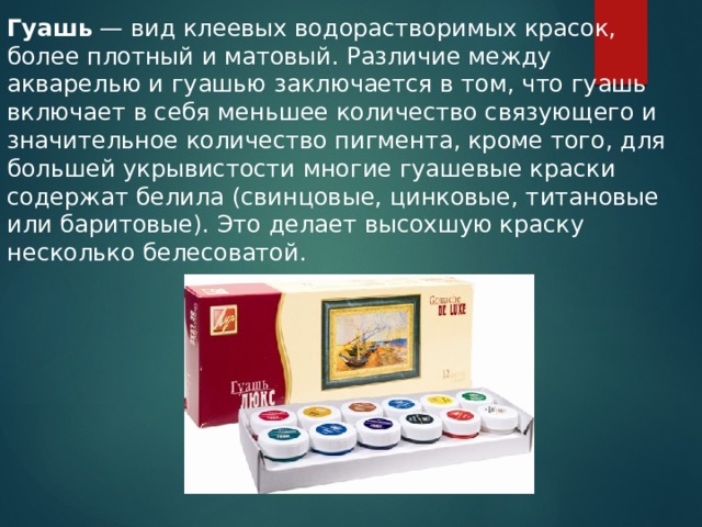 Гуашь  — вид клеевых водорастворимых красок, более плотный и матовый. Различие между акварелью и гуашью заключается в том, что гуашь включает в себя меньшее количество связующего и значитель­ное количество пигмента, кроме того, для большей укрывистости многие гуашевые краски содержат белила (свинцовые, цинковые, титановые или баритовые). Это делает высохшую краску несколько белесоватой. 