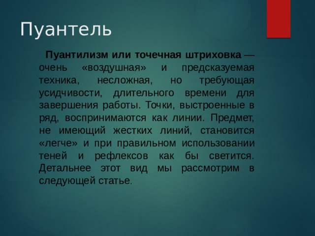 Пуантель Пуантилизм или точечная штриховка  — очень «воздушная» и предсказуемая техника, несложная, но требующая усидчивости, длительного времени для завершения работы. Точки, выстроенные в ряд, воспринимаются как линии. Предмет, не имеющий жестких линий, становится «легче» и при правильном использовании теней и рефлексов как бы светится. Детальнее этот вид мы рассмотрим в следующей статье . 