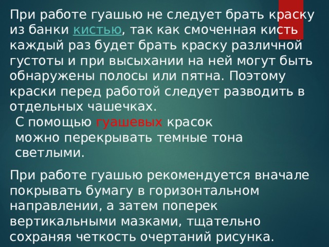 При работе гуашью не следует брать краску из банки  кистью , так как смоченная кисть каждый раз будет брать краску различной густоты и при высыхании на ней могут быть обнаружены полосы или пятна. Поэтому краски перед работой следует разводить в отдельных чашечках. С помощью гуашевых красок можно перекрывать темные тона светлыми.  При работе гуашью рекомендуется вначале покрывать бумагу в горизонтальном направлении, а затем поперек вертикальными мазками, тщательно сохраняя четкость очертаний рисунка. 