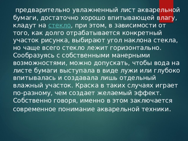   предварительно увлажненный лист акварельной бумаги, достаточно хорошо впитывающей влагу, кладут на  стекло , при этом, в зависимости от того, как долго отрабатывается конкретный участок рисунка, выбирают угол наклона стекла, но чаще всего стекло лежит горизонтально. Сообразуясь с собственными манерными возможностями, можно допускать, чтобы вода на листе бумаги выступала в виде лужи или глубоко впитывалась и создавала лишь отдельный влажный участок. Краска в таких случаях играет по-разному, чем создает желаемый эффект. Собственно говоря, именно в этом заключается современное понимание акварельной техники . 