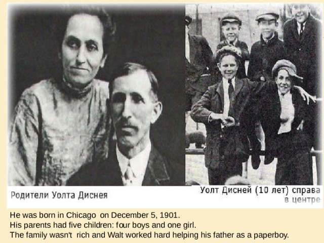 He was born in Chicago on December 5, 1901. His parents had five children: four boys and one girl. The family wasn't rich and Walt worked hard helping his father as a paperboy. 