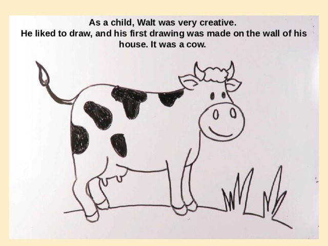 As a child, Walt was very creative. He liked to draw, and his first drawing was made on the wall of his house. It was a cow. 