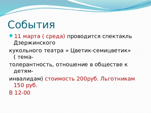 События 11 марта ( среда) проводится спектакль Дзержинского кукольного театра « Цветик-семицветик» ( тема- толерантность, отношение в обществе к детям- инвалидам) стоимость 200руб. Льготникам 150 руб. В 12-00 