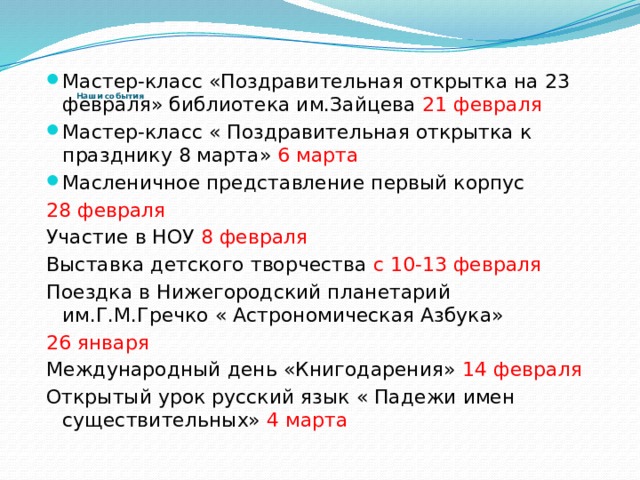           Наши события   Мастер-класс «Поздравительная открытка на 23 февраля» библиотека им.Зайцева 21 февраля Мастер-класс « Поздравительная открытка к празднику 8 марта» 6 марта Масленичное представление первый корпус 28 февраля Участие в НОУ 8 февраля Выставка детского творчества с 10-13 февраля Поездка в Нижегородский планетарий им.Г.М.Гречко « Астрономическая Азбука» 26 января Международный день «Книгодарения» 14 февраля Открытый урок русский язык « Падежи имен существительных» 4 марта 