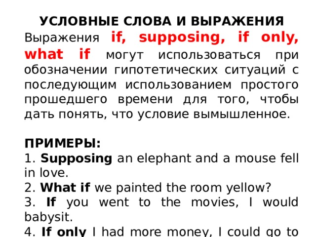 УСЛОВНЫЕ СЛОВА И ВЫРАЖЕНИЯ Выражения if, supposing, if only, what if могут использоваться при обозначении гипотетических ситуаций с последующим использованием простого прошедшего времени для того, чтобы дать понять, что условие вымышленное. ПРИМЕРЫ: 1. Supposing an elephant and a mouse fell in love. 2. What if we painted the room yellow? 3. If you went to the movies, I would babysit. 4. If only I had more money, I could go to the movies too. 