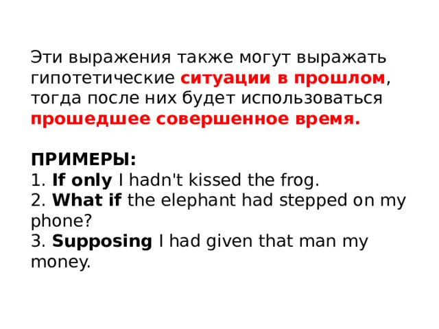 Эти выражения также могут выражать гипотетические ситуации в прошлом , тогда после них будет использоваться прошедшее совершенное время. ПРИМЕРЫ: 1. If only I hadn't kissed the frog. 2. What if the elephant had stepped on my phone? 3. Supposing I had given that man my money. 