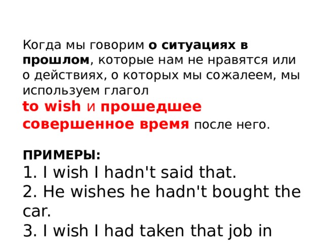 Когда мы говорим о ситуациях в прошлом , которые нам не нравятся или о действиях, о которых мы сожалеем, мы используем глагол to wish и прошедшее совершенное время после него. ПРИМЕРЫ: 1. I wish I hadn't said that. 2. He wishes he hadn't bought the car. 3. I wish I had taken that job in New York. 
