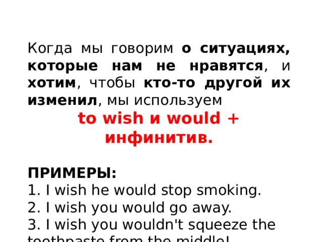 Когда мы говорим о ситуациях, которые нам не нравятся , и хотим , чтобы кто-то другой их изменил , мы используем to wish и would + инфинитив. ПРИМЕРЫ: 1. I wish he would stop smoking. 2. I wish you would go away. 3. I wish you wouldn't squeeze the toothpaste from the middle! 