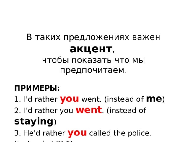 В таких предложениях важен акцент , чтобы показать что мы предпочитаем. ПРИМЕРЫ: 1. I'd rather you went. (instead of me ) 2. I'd rather you went . (instead of staying ) 3. He'd rather you called the police. (instead of me ) 4. He'd rather you called the police . (instead of the firemen ) 