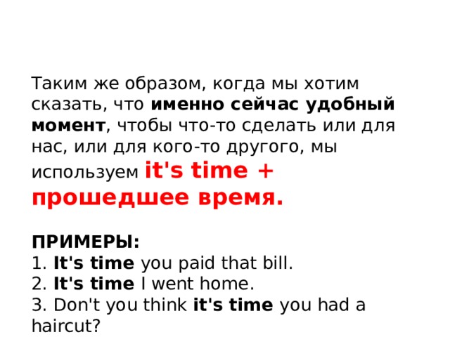 Таким же образом, когда мы хотим сказать, что именно сейчас удобный момент , чтобы что-то сделать или для нас, или для кого-то другого, мы используем it's time + прошедшее время. ПРИМЕРЫ: 1. It's time you paid that bill. 2. It's time I went home. 3. Don't you think it's time you had a haircut? 