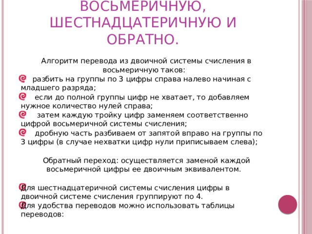  П еревод из двоичной системы счисления в восьмеричную, шестнадцатеричную и обратно.  Алгоритм перевода из двоичной системы счисления в восьмеричную таков:  разбить на группы по 3 цифры справа налево начиная с младшего разряда;  если до полной группы цифр не хватает, то добавляем нужное количество нулей справа;  затем каждую тройку цифр заменяем соответственно цифрой восьмеричной системы счисления;  дробную часть разбиваем от запятой вправо на группы по 3 цифры (в случае нехватки цифр нули приписываем слева);  Обратный переход: осуществляется заменой каждой восьмеричной цифры ее двоичным эквивалентом. Для шестнадцатеричной системы счисления цифры в двоичной системе счисления группируют по 4. Для удобства переводов можно использовать таблицы переводов: 