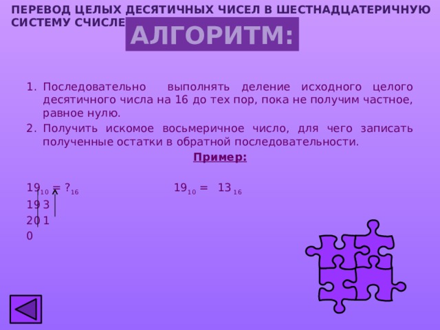 ПЕРЕВОД ЦЕЛЫХ ДЕСЯТИЧНЫХ ЧИСЕЛ В шестнадцатеричную СИСТЕМУ СЧИСЛЕНИЯ АЛГОРИТМ: Последовательно выполнять деление исходного целого десятичного числа на 16 до тех пор, пока не получим частное, равное нулю. Получить искомое восьмеричное число, для чего записать полученные остатки в обратной последовательности. Пример: 19 10 = ? 16 19 10 =  13 16 3 1 0 