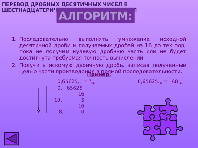 ПЕРЕВОД ДРОБНЫХ ДЕСЯТИЧНЫХ ЧИСЕЛ  В шестнадцатеричную СИСТЕМУ СЧИСЛЕНИЯ АЛГОРИТМ: Последовательно выполнять умножение исходной десятичной дроби и получаемых дробей на 16 до тех пор, пока не получим нулевую дробную часть или не будет достигнута требуемая точность вычислений. Получить искомую двоичную дробь, записав полученные целые части произведения в прямой последовательности. Пример:  0,65625 10 = ? 16 0,65625 10 =  А8 16   0, 65625  16  10, 5  16  8, 0 