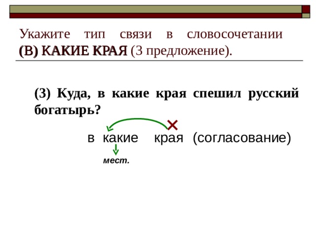 Укажите тип связи в словосочетании  (В) КАКИЕ КРАЯ (3 предложение). (3) Куда, в какие края спешил русский богатырь?  в какие края (согласование) мест. 