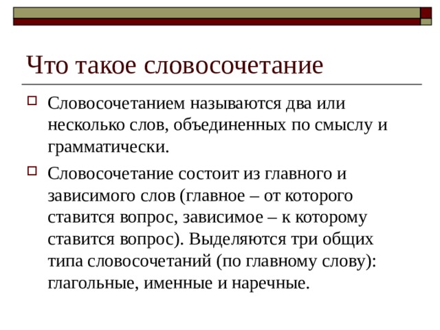 Что такое словосочетание Словосочетанием называются два или несколько слов, объединенных по смыслу и грамматически. Словосочетание состоит из главного и зависимого слов (главное – от которого ставится вопрос, зависимое – к которому ставится вопрос). Выделяются три общих типа словосочетаний (по главному слову): глагольные, именные и наречные. 