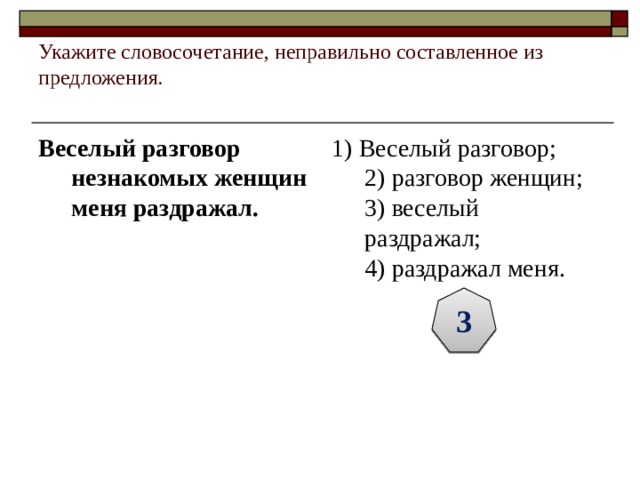 Укажите словосочетание, неправильно составленное из предложения.   Веселый разговор незнакомых женщин меня раздражал.   1) Веселый разговор;  2) разговор женщин;  3) веселый раздражал;  4) раздражал меня. 3 