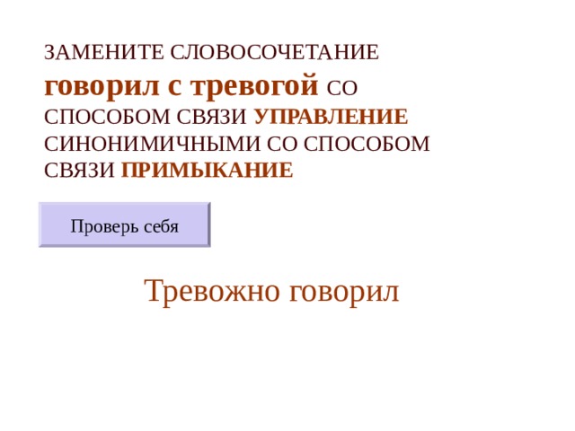 ЗАМЕНИТЕ СЛОВОСОЧЕТАНИЕ  говорил с тревогой  СО СПОСОБОМ СВЯЗИ УПРАВЛЕНИЕ СИНОНИМИЧНЫМИ СО СПОСОБОМ СВЯЗИ ПРИМЫКАНИЕ Проверь себя Тревожно говорил 