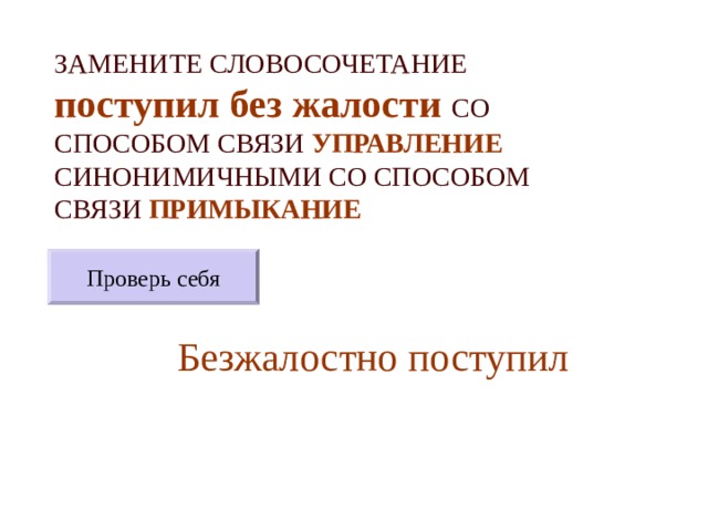 ЗАМЕНИТЕ СЛОВОСОЧЕТАНИЕ  поступил без жалости  СО СПОСОБОМ СВЯЗИ УПРАВЛЕНИЕ СИНОНИМИЧНЫМИ СО СПОСОБОМ СВЯЗИ ПРИМЫКАНИЕ Проверь себя Безжалостно поступил 