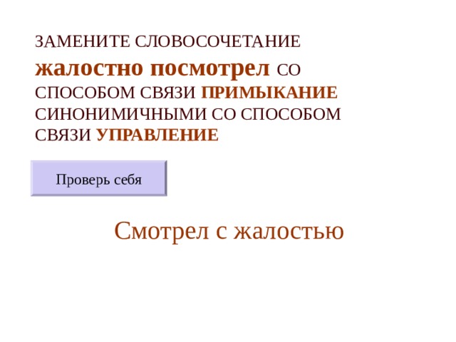 ЗАМЕНИТЕ СЛОВОСОЧЕТАНИЕ  жалостно посмотрел  СО СПОСОБОМ СВЯЗИ ПРИМЫКАНИЕ СИНОНИМИЧНЫМИ СО СПОСОБОМ СВЯЗИ УПРАВЛЕНИЕ Проверь себя Смотрел с жалостью 