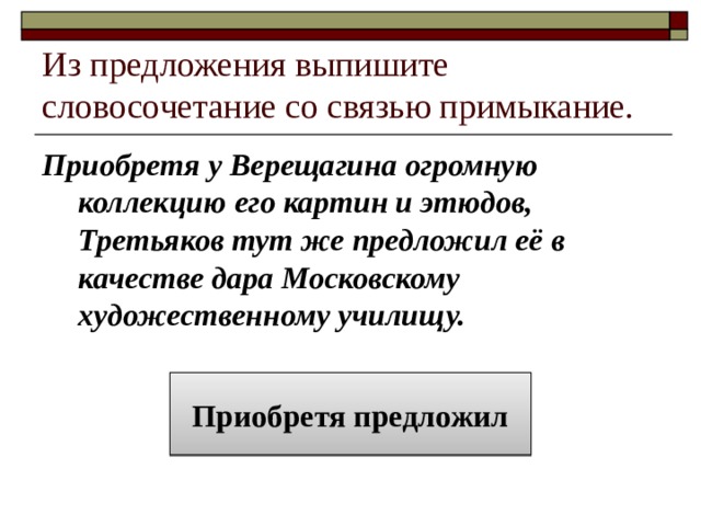 Из предложения выпишите словосочетание со связью примыкание. Приобретя у Верещагина огромную коллекцию его картин и этюдов, Третьяков тут же предложил её в качестве дара Московскому художественному училищу. Приобретя предложил 