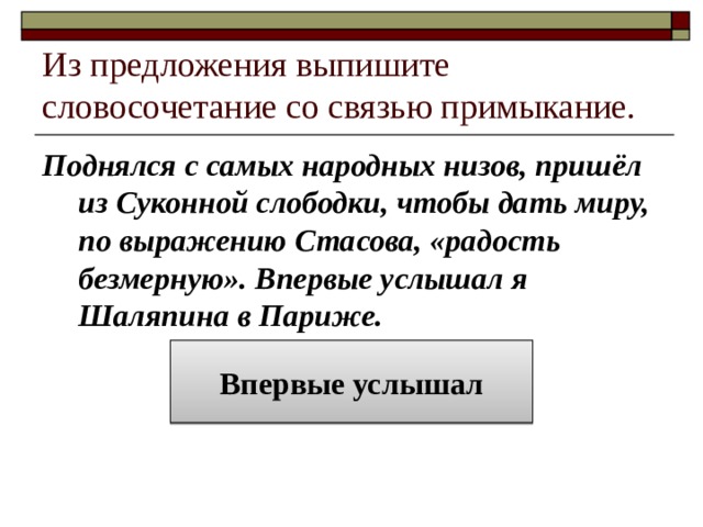 Из предложения выпишите словосочетание со связью примыкание. Поднялся с самых народных низов, пришёл из Суконной слободки, чтобы дать миру, по выражению Стасова, «радость безмерную». Впервые услышал я Шаляпина в Париже. Впервые услышал 