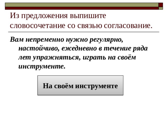 Из предложения выпишите словосочетание со связью согласование. Вам непременно нужно регулярно, настойчиво, ежедневно в течение ряда лет упражняться, играть на своём инструменте. На своём инструменте 