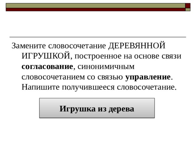 Замените словосочетание ДЕРЕВЯННОЙ ИГРУШКОЙ, построенное на основе связи согласование , синонимичным словосочетанием со связью управление . Напишите получившееся словосочетание. Игрушка из дерева 