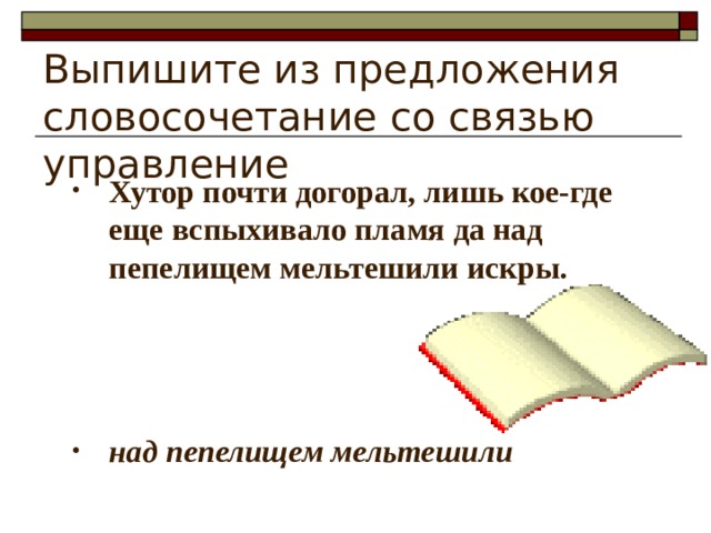 Выпишите из предложения словосочетание со связью управление Хутор почти догорал, лишь кое-где еще вспыхивало пламя да над пепелищем мельтешили искры.    над пепелищем мельтешили 