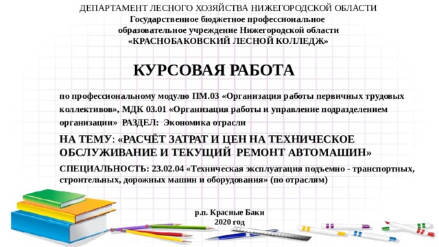 ДЕПАРТАМЕНТ ЛЕСНОГО ХОЗЯЙСТВА НИЖЕГОРОДСКОЙ ОБЛАСТИ Государственное бюджетное профессиональное образовательное учреждение Нижегородской области «КРАСНОБАКОВСКИЙ ЛЕСНОЙ КОЛЛЕДЖ» Курсовая работа по профессиональному модулю ПМ.03  « Организация работы первичных трудовых коллективов », МДК 03.01 « Организация работы и управление подразделением организации » Раздел: Экономика отрасли на тему : «Расчёт затрат и цен на техническое обслуживание и текущий ремонт автомашин»  специальность: 23.02.04 «Техническая эксплуатация подъемно - транспортных, строительных, дорожных машин и оборудования» (по отраслям) р.п. Красные Баки 2020 год 