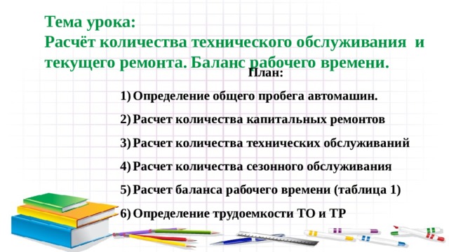 Тема урока: Расчёт количества технического обслуживания и текущего ремонта. Баланс рабочего времени. План: Определение общего пробега автомашин. Расчет количества капитальных ремонтов Расчет количества технических обслуживаний Расчет количества сезонного обслуживания Расчет баланса рабочего времени (таблица 1) Определение трудоемкости ТО и ТР 