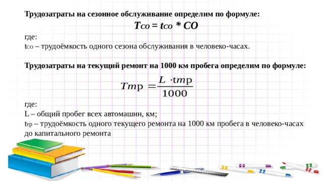 Трудозатраты на сезонное обслуживание определим по формуле: Т СО = t СО * СО где: t СО – трудоёмкость одного сезона обслуживания в человеко-часах. Трудозатраты на текущий ремонт на 1000 км пробега определим по формуле: где: L – общий пробег всех автомашин, км; t тр – трудоёмкость одного текущего ремонта на 1000 км пробега в человеко-часах до капитального ремонта 