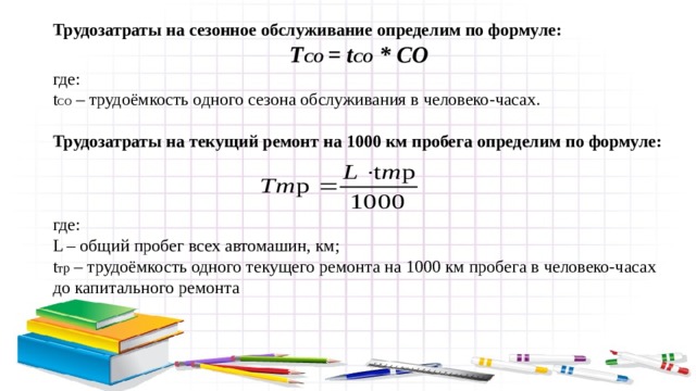 Трудозатраты на сезонное обслуживание определим по формуле: Т СО = t СО * СО где: t СО – трудоёмкость одного сезона обслуживания в человеко-часах. Трудозатраты на текущий ремонт на 1000 км пробега определим по формуле: где: L – общий пробег всех автомашин, км; t тр – трудоёмкость одного текущего ремонта на 1000 км пробега в человеко-часах до капитального ремонта 