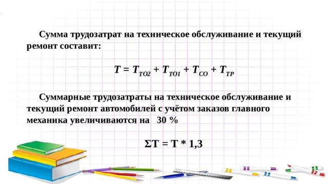 Сумма трудозатрат на техническое обслуживание и текущий ремонт составит:  Т = Т ТО2 + Т ТО1 + Т СО + Т ТР  Суммарные трудозатраты на техническое обслуживание и текущий ремонт автомобилей с учётом заказов главного механика увеличиваются на 30 %  ΣТ = Т * 1,3 