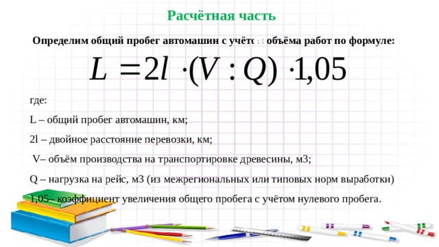 Расчётная часть  Определим общий пробег автомашин с учётом объёма работ по формуле: где: L – общий пробег автомашин, км; 2l – двойное расстояние перевозки, км;  V– объём производства на транспортировке древесины, м3; Q – нагрузка на рейс, м3 (из межрегиональных или типовых норм выработки) 1,05– коэффициент увеличения общего пробега с учётом нулевого пробега. ; 