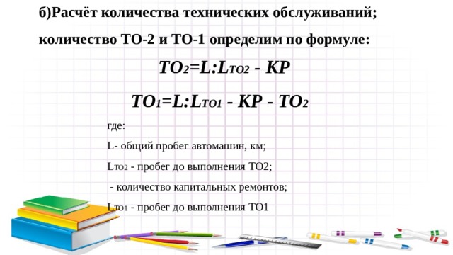 б)Расчёт количества технических обслуживаний; количество ТО-2 и ТО-1 определим по формуле:  ТО 2 =L:L ТО2 - КР  ТО 1 =L:L ТО1 - КР - ТО 2 где: L- общий пробег автомашин, км; L ТО2 - пробег до выполнения ТО2;  - количество капитальных ремонтов; L ТО1 - пробег до выполнения ТО1 