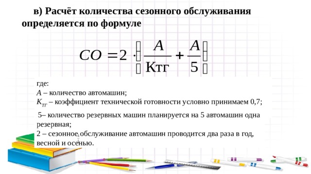  5– количество резервных машин планируется на 5 автомашин одна резервная; 2 – сезонное обслуживание автомашин проводится два раза в год, весной и осенью. в) Расчёт количества сезонного обслуживания определяется по формуле где: А – количество автомашин; К ТГ – коэффициент технической готовности условно принимаем 0,7; 